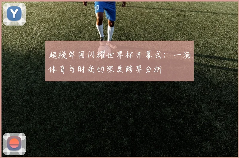 超模军团闪耀世界杯开幕式：一场体育与时尚的深度跨界分析
