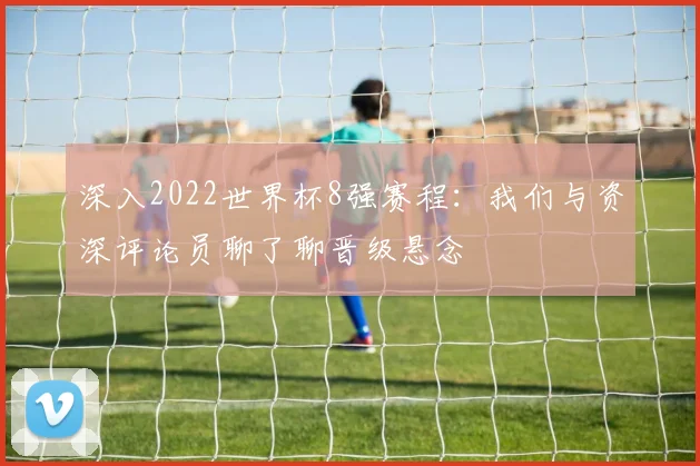 深入2022世界杯8强赛程：我们与资深评论员聊了聊晋级悬念
