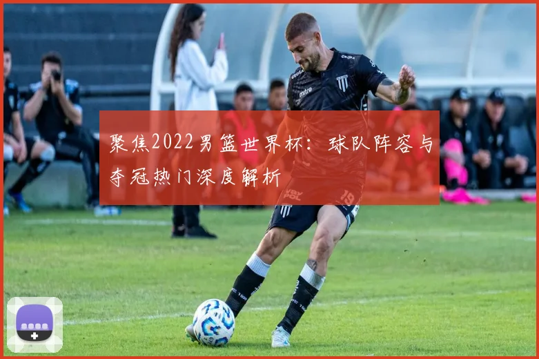 聚焦2022男篮世界杯：球队阵容与夺冠热门深度解析