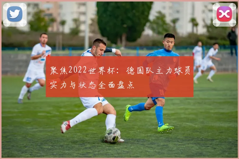聚焦2022世界杯：德国队主力球员实力与状态全面盘点