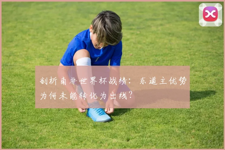 剖析南非世界杯战绩:东道主优势为何未能转化为出线?