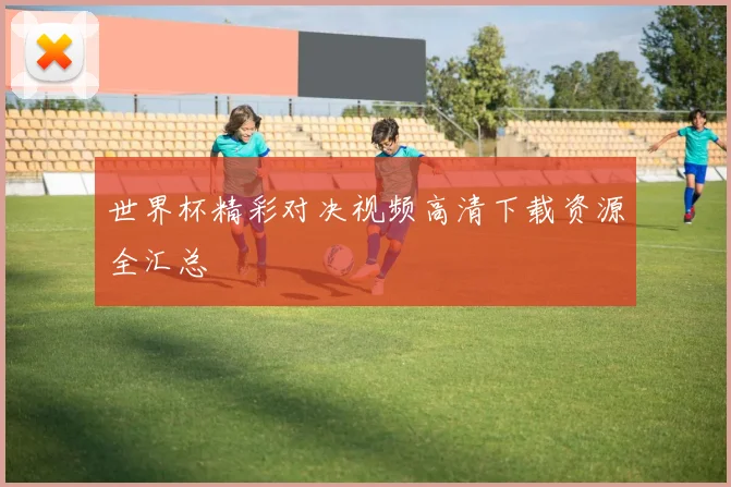 世界杯精彩对决视频高清下载资源全汇总