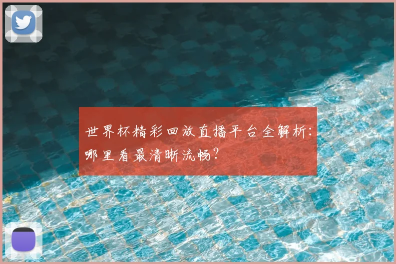 世界杯精彩回放直播平台全解析：哪里看最清晰流畅？