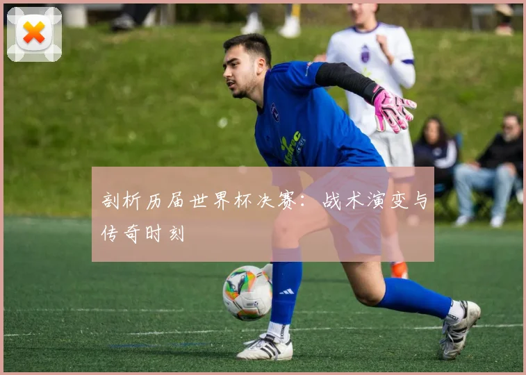 剖析历届世界杯决赛：战术演变与传奇时刻