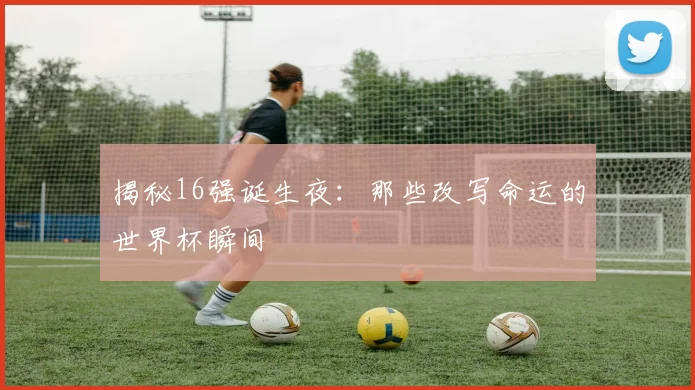 揭秘16强诞生夜：那些改写命运的世界杯瞬间