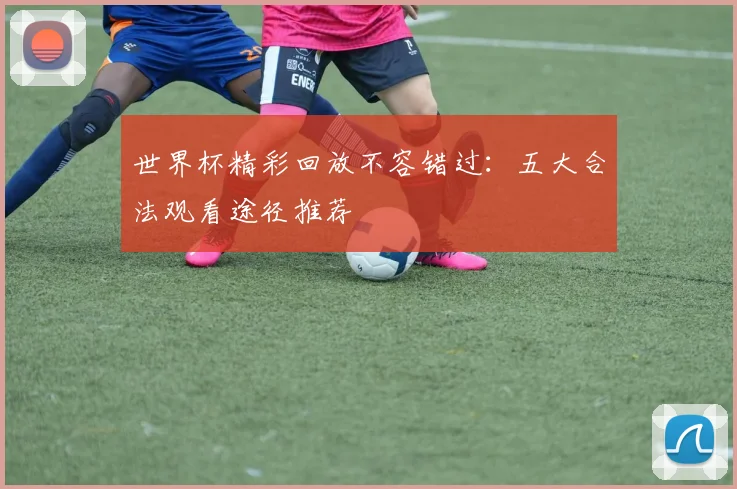 世界杯精彩回放不容错过：五大合法观看途径推荐