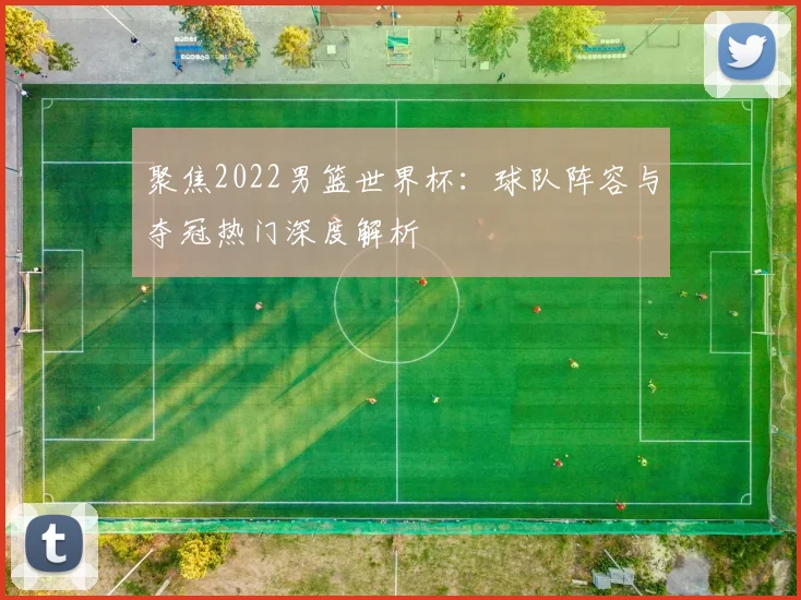 聚焦2022男篮世界杯：球队阵容与夺冠热门深度解析